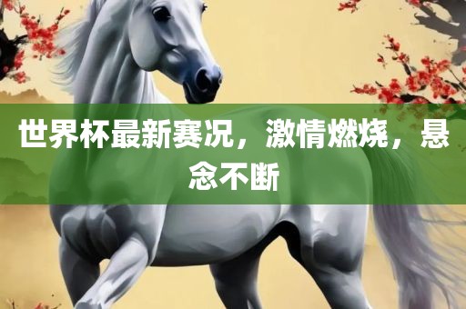 世界杯最新赛况，激情燃烧，悬念不断