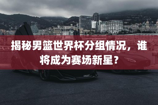 揭秘男篮世界杯分组情况，谁将成为赛漯河市盈旭机械设备有限公司场新星？