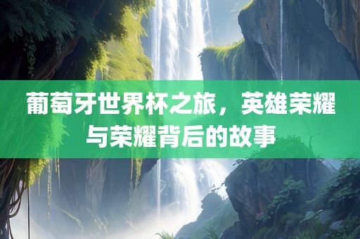 葡萄牙世界杯之旅，英雄荣耀与荣耀背后的故事