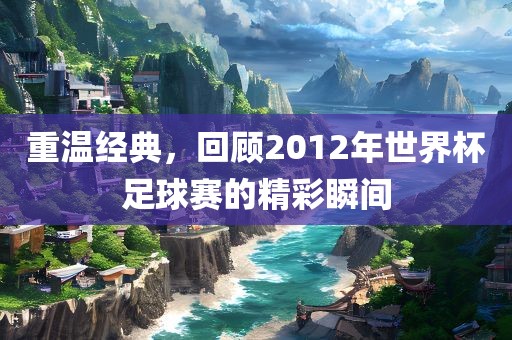 重温经典，回顾2012年世界杯足球赛的精彩瞬间