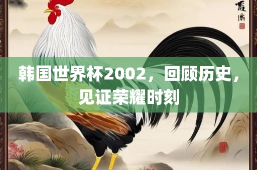 韩国世界杯2002，回顾历史，见证荣耀时刻