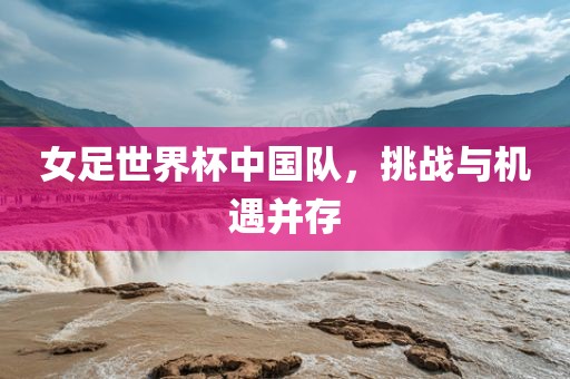 女足世界杯中国队，挑战与机遇并存