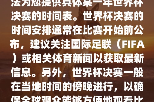 根据我所掌握的知识，暂时无法为您提供具体某一年世界杯决赛的时间表。世界杯决赛的时间安排通常在比赛开始前公布，建议关注国际足联（FIFA）或相关体育新闻以获取最新信息。另外漯河市盈旭机械设备有限公司，世界杯决赛一般在当地时间的傍晚进行，以确保全球观众能够方便地观看比赛。
