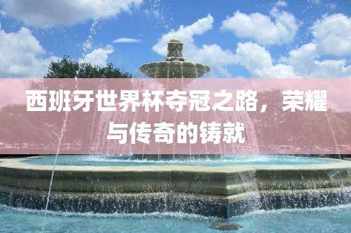 西班牙世界杯夺冠之路，荣耀与传奇的铸就