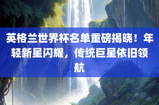 英格兰世界杯名单重磅揭晓！年轻新星闪耀，传统巨星依旧领航漯河市盈旭机械设备有限公司