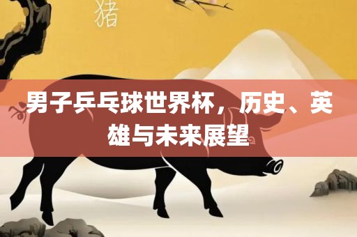男子乒乓球世界杯，历史、英雄与未来展望