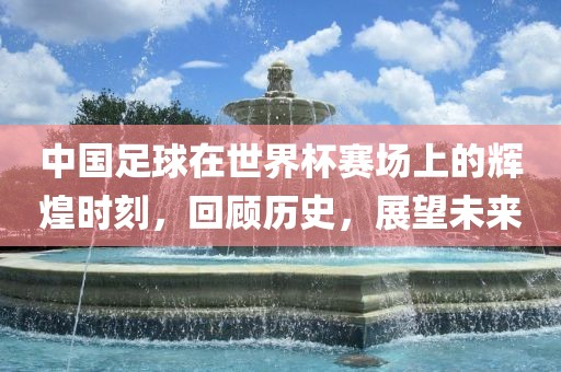 中国足球在世界杯赛场上的辉煌时刻，回顾历史，展望未来