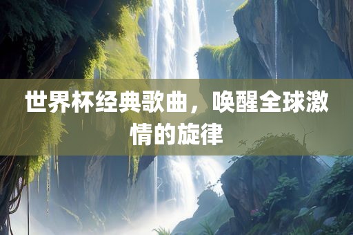 世界杯经典歌曲，唤醒全球激情的旋律