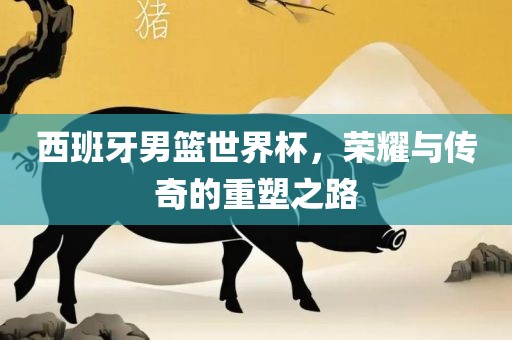 西班漯河市盈旭机械设备有限公司牙男篮世界杯，荣耀与传奇的重塑之路