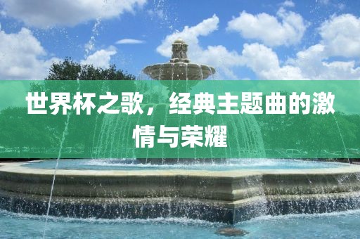 世界杯之歌，经典主题曲的激情与荣耀