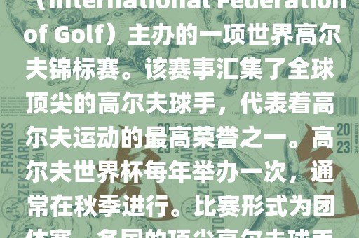 高尔夫世界杯（World Cup of Golf）是一项重要的国际高尔夫比赛，由国际高尔夫联合会（International Federation of Golf）主办的一项世界高尔夫锦标赛。该赛事汇集了全球顶尖的高尔夫球手，代表着高尔夫运动的最高荣誉之一。高尔夫世界杯每年举办一次，通常在秋季进行。比赛形式为团体赛，各国的顶尖高尔夫球手代表本国参赛，比赛地点会在全球各地的高尔夫球场之间轮换。