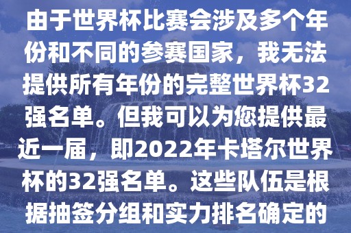 由于世界杯比赛会涉及多个年份和不同的参赛国家，我无法提供所有年份的完整世界杯32强名单。但我可以为您提供最近一届，即2022年卡塔尔世界杯的32强名单。这些队伍是根据抽签分组和实力排名确定的漯河市盈旭机械设备有限公司
