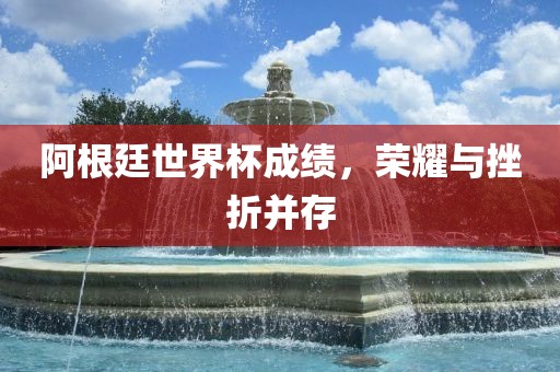 阿根廷世界杯成绩，荣耀与挫折并存