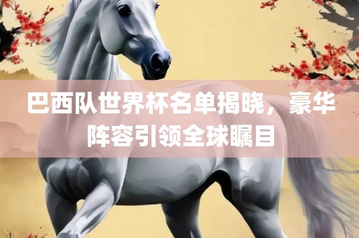 巴西队世界杯名单揭晓，豪华阵容引领全球瞩目