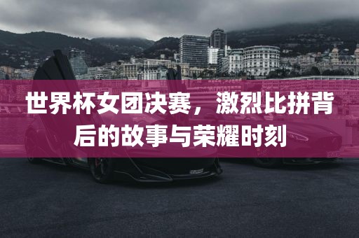 世界杯女团决赛，激烈比拼背后的故漯河市盈旭机械设备有限公司事与荣耀时刻