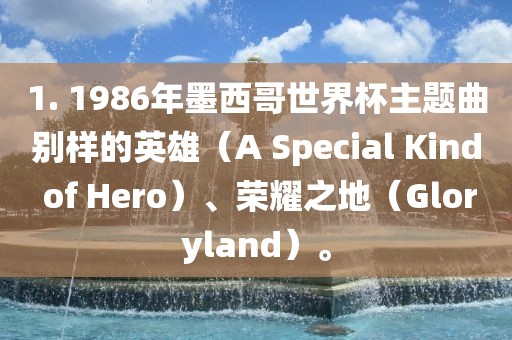 1. 1986年墨西哥世界杯主题曲别样的英雄（A Special Kind of Hero）、荣耀之地（Gloryland）。