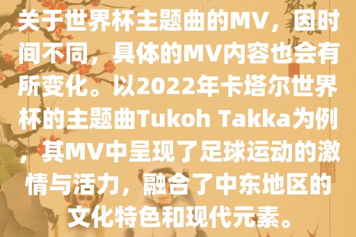 关于世界杯主题曲的MV，因时间不同，具体的MV内容也会有所变化。以2022年卡塔尔世界杯的主题曲Tukoh Takka为例，其MV中呈现了足球运动的激情与活力，融合了中东地区的文化特色和现代元素。