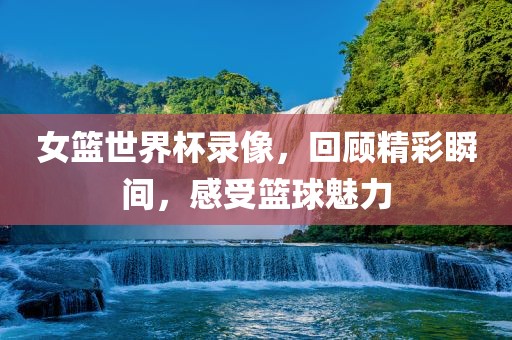 女篮世界杯录像，回顾精彩瞬间，感受篮球魅力