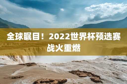 全球瞩目！2022世界杯预选赛战火重燃