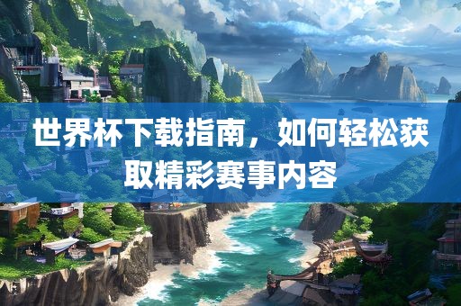 世界杯下载指南，如何轻松获取精彩赛事内容