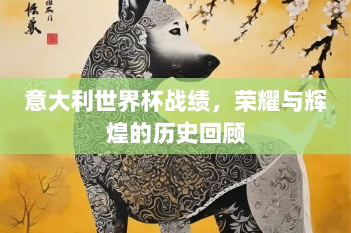 意大利世界杯战绩，荣耀与辉煌的历史回顾
