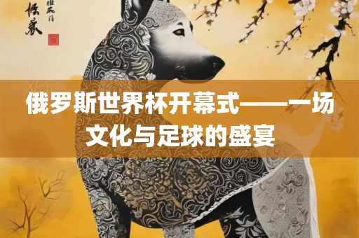 俄罗斯世界杯开幕式——一场文化与足球的盛宴