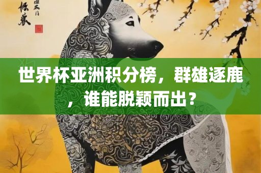 世界杯亚洲积分榜，群雄逐鹿，谁能脱颖而出？