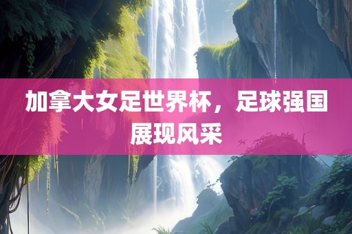 加拿大女足世界杯，足球强国展现风采