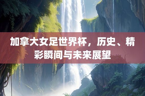 加拿大女足世界杯，历史、精彩瞬间与未来展望