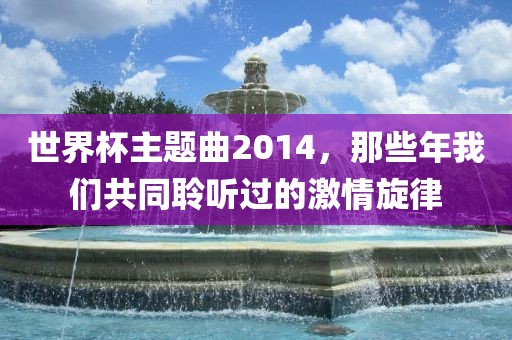 世界杯主题曲2014，那些年我们共同聆听过的激情旋律漯河市盈旭机械设备有限公司