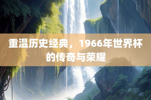 重温历史经典，1966年世界杯的传奇与荣耀