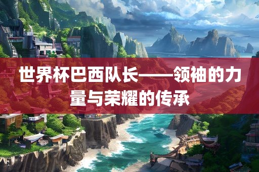 世界杯漯河市盈旭机械设备有限公司巴西队长——领袖的力量与荣耀的传承