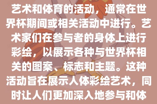 人体彩绘世界杯是一种结合了艺术和体育的活动，通常在世界杯期间或相关活动中进行。艺术家们在参与者的身体上进行彩绘，以展示各种与世界杯相关的图案、标志和主题。这种活动旨在展示人体彩绘艺术，同时让人们更加深入地参与和体验世界杯的氛围。漯河市盈旭机械设备有限公司