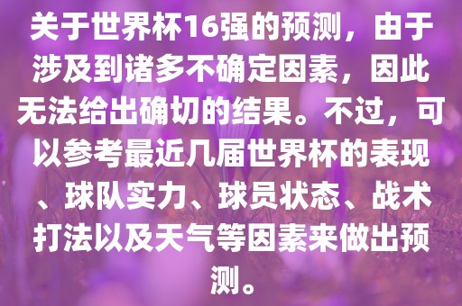 关于世界杯16强的预测，由于涉及到诸多不确定因素，因此无法给出确切的结果。不过，可以参考最近几届世界杯的表现、球队实力、球员状态、战术打法以及天气等因素来做出预测。