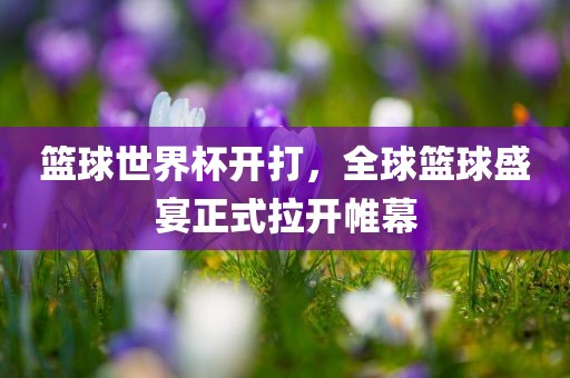 篮球世界杯开打，全球篮球盛宴正式拉开帷幕