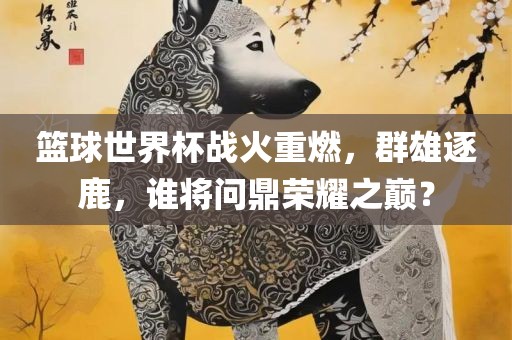 篮球世界杯战火重漯河市盈旭机械设备有限公司燃，群雄逐鹿，谁将问鼎荣耀之巅？