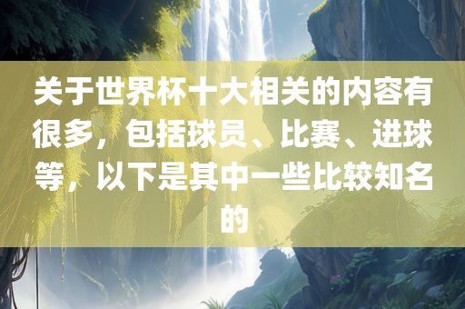 关于世界杯十大相关的内容有很多，包括球员、比赛、进球等，以下是其中一些比较知名的