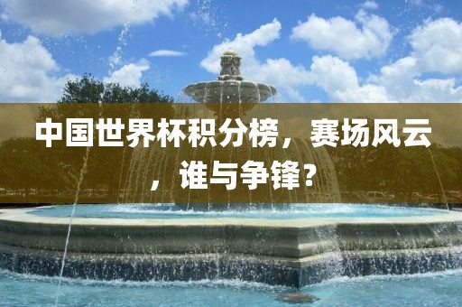 中国世界杯积分榜，赛场风云，谁与争锋？