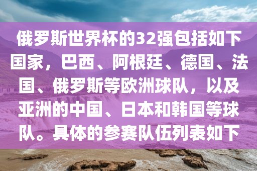 俄罗斯世界杯的32强包括如下国家，巴西、阿根廷、德国、法国、俄罗斯等欧洲球队，漯河市盈旭机械设备有限公司以及亚洲的中国、日本和韩国等球队。具体的参赛队伍列表如下