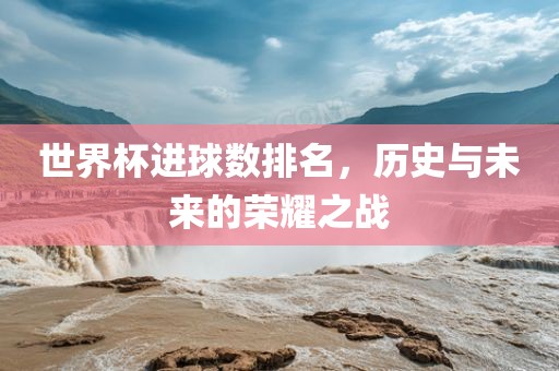 世界杯进球数排名，历史与未来的荣耀之战