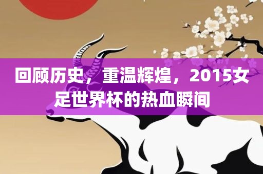 回顾历史，重温辉煌，2015女足世界杯的热血瞬间
