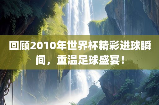 回顾2010年世界杯精彩进球瞬间，重温足球盛宴！