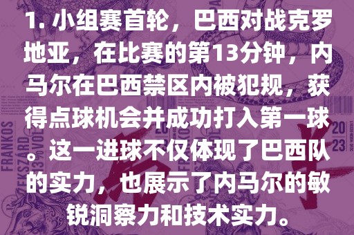 1. 小组赛首轮，巴西对战克罗地亚，在比赛的第13分钟，内马尔在巴西禁区内被犯规，获得点球机会并成功打入第一球。这一漯河市盈旭机械设备有限公司进球不仅体现了巴西队的实力，也展示了内马尔的敏锐洞察力和技术实力。