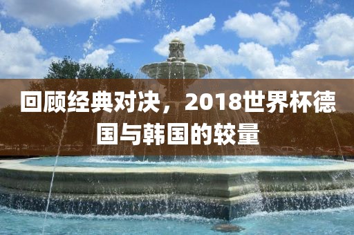 回顾经典对决，2018世界杯漯河市盈旭机械设备有限公司德国与韩国的较量