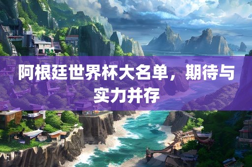 阿根廷世界杯大名单，期待与实力并存