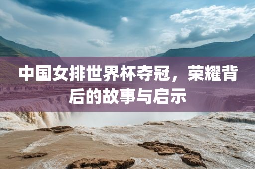 中国女排世界杯夺冠，荣耀背后的故事与启示