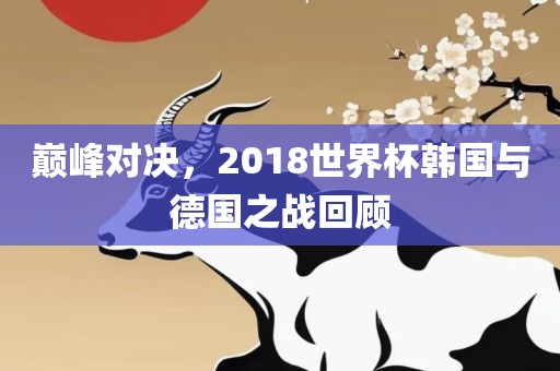 巅峰对决，2018世界杯韩国与德国之战回顾