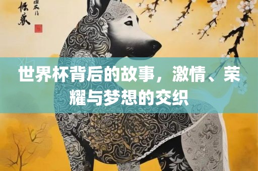 世界杯背后的故事，激情、荣耀与梦想的交织