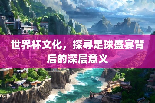世界杯文化，探寻足球盛宴背后的深层意义