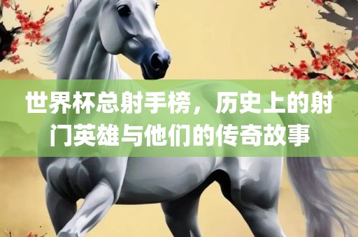 世界杯总射手榜，历史上的射门英雄与他们的传奇故事